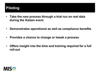 Piloting
•  Take the new process through a trial run on real data
during the Kaizen event
•  Demonstrates operational as well as compliance benefits
•  Provides a chance to change or tweak a process
•  Offers insight into the time and training required for a full
roll-out
 