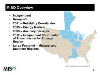 MISO Overview
2
MISO Reliability Coordination Area, June 2013
•  Independent
•  Non-profit
•  2001 – Reliability Coordinator
•  2005 – Energy Markets
•  2009 – Ancillary Services
•  2012 – Independent Coordinator
of Transmission for Entergy
Region
•  Large Footprint – Midwest and
Southern Regions
 