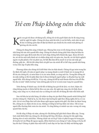 Trẻ emPháp không ném thức
ăn
K
hi con gái tôi được 18 tháng tuổi, chồng tôi và tôi quyết định cho bé đi cùng trong
một kỳ nghỉ hè ngắn. Chúng tôi chọn một thị trấn ở ven bờ biển, cách nhà vài giờ
đi tàu và không quên dặn đi dặn lại khách sạn chuẩn bị cho mình một phồng có
giường cũi cho em bé.
Chúng tôi dùng bữa sáng ở khách sạn. Nhưng bữa trưa và tối chúng tôi ăn ở những
nhà hàng hải sản nhỏ quanh bến cảng. Chúng tôi nhanh chóng phát hiện rằng hai bữa ăn
nhà hàng một ngày đã bị một đứa trẻ mói chập chững biến thành địa ngục. Bean rất lười
ăn, nó chỉ ăn một mẩu bánh mì và nhấm nháp một vài món rán. Sau đó, nó chỉ thích nghịch
ngựm và phá phách. Chỉ vài phút sau, bé bắt đầu làm đổ lọ muối và xé tan nát mấy gói
đường, giấy ăn... Rồi bé đòi nhảy khỏi cái ghế cao của mình để có thể chạy quanh nhà hàng
và lao rầm rập về phía bến cảng.
Phưong châm của chúng tôi là kết thúc bữa ăn thật nhanh. Chúng tôi gọi món trong lúc
ổn định chỗ ngồi, rồi năn nỉ người phục vụ mang nhanh ra một ít bánh mì và mang tất cả
đồ ăn của chúng tôi, cả món khai vị và các món chính, ra cùng một lúc. Trong khi chồng tôi
ăn mấy miếng cá thì tôi phải đảm bảo là Bean không bị người phục vụ đá phải hay lạc mất
ngoài biển. Rồi chúng tôi đổi lại. VI áy náy, chúng tôi để lại một khoản tiền boa lớn để đền
bù cho cả một “chiến trường” toàn những giấy ăn bị xé và món mực tung tóe quanh bàn.
Trên đường về khách sạn, tôi đã thề sẽ không bao giờ đi du lịch, vui choi, thậm chí
cũng không muốn có thêm bất kỳ đứa con nào nữa. Kỳ nghỉ này càng cho tôi thấy đưực
rằng, cuộc sống vui vẻ, thoải mái của vợ chồng tôi cách đó 18 tháng đã vĩnh viễn biến mất.
Sau vài bữa ăn tại nhà hàng, tôi nhận ra rằng các gia đình Pháp quanh mình không khổ
sở như chúng tôi. Thật kỳ lạ, họ vẫn được tận hưởng kỳ nghỉ theo đúng nghĩa dù họ có con
nhỏ. Lũ trẻ con Pháp tầm tuổi như Bean ngồi ngoan ngoãn trên ghế, đợi thức ăn được bung
lên, chúng ăn cá, thậm chí ăn cả rau. Không có tiếng la hét hay khóc mè nheo. Tất cả mọi
người đều thưởng thức món ăn của mình. Và cũng không có mảnh vụn nào vưong vãi xung
quanh bàn của họ.
Dù đã sống ở Pháp vài năm, nhưng tôi vẫn không thể giải thích đưực điều này. Trong
tình cảnh khốn khổ của chúng tôi, dù không thể thay đổi được, nhưng tôi vẫn nghĩ rằng
dường như có một cách khác. Nhưng chính xác nó là gì? Liệu có phải là ngay từ trong gen
di truyền trẻ em Pháp đã ngoan ngoãn, điềm tĩnh hon con chúng ta? Liệu chúng có bị dụ dỗ
hay đe dọa? Chúng có phải chịu một triết lý nuôi dạy trẻ lạc hậu chỉ thấy mà không nghe
 