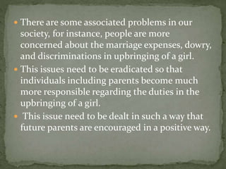  There are some associated problems in our
society, for instance, people are more
concerned about the marriage expenses, dowry,
and discriminations in upbringing of a girl.
 This issues need to be eradicated so that
individuals including parents become much
more responsible regarding the duties in the
upbringing of a girl.
 This issue need to be dealt in such a way that
future parents are encouraged in a positive way.
 