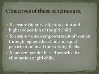  To ensure the survival, protection and
higher education of the girl child
 To ensure women empowerment of women
through higher education and equal
participation in all the working fields.
 To prevent gender biased sex selective
elimination of girl child.
 