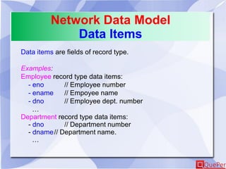 Network Data Model
Data Items
Data items are fields of record type.
Examples:
Employee record type data items:
- eno // Employee number
- ename // Empoyee name
- dno // Employee dept. number
…
Department record type data items:
- dno // Department number
- dname// Department name.
…
 