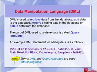 Data Manipulation Language (DML)
DML is used to retrieve data from the database, add data
to the database, modify existing data in the database or
delete data from the database.
The part of DML used to retrieve data is called Query
language.
An example DML statement for adding data is as follows:
INSERT INTO customers VALUES(1, 'Akhil', '305, 2nd C
Main Road, 8th Block, Koramangala, Bangalore - 560095');
Note! Terms DML and Query language are used
interchangeably.
 