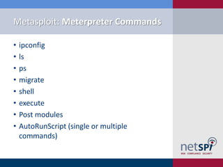 Metasploit: Meterpreter Commands

•   ipconfig
•   ls
•   ps
•   migrate
•   shell
•   execute
•   Post modules
•   AutoRunScript (single or multiple
    commands)
 