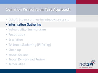 Common Penetration Test Approach

• Kickoff: Scope, cost, testing windows, risks etc
•   Information Gathering
•   Vulnerability Enumeration
•   Penetration
•   Escalation
•   Evidence Gathering (Pilfering)
•   Clean up
• Report Creation
• Report Delivery and Review
• Remediation
 