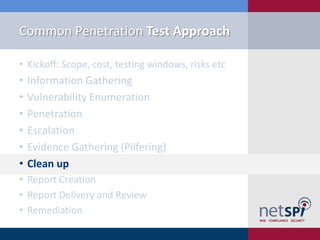 Common Penetration Test Approach

• Kickoff: Scope, cost, testing windows, risks etc
•   Information Gathering
•   Vulnerability Enumeration
•   Penetration
•   Escalation
•   Evidence Gathering (Pilfering)
•   Clean up
• Report Creation
• Report Delivery and Review
• Remediation
 