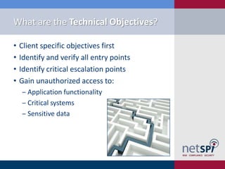 What are the Technical Objectives?

•   Client specific objectives first
•   Identify and verify all entry points
•   Identify critical escalation points
•   Gain unauthorized access to:
    ‒ Application functionality
    ‒ Critical systems
    ‒ Sensitive data
 