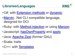 Libraries/Languages
10/25/2015 DCI @ XING // Boris Tveritnev // XPDays Kiev 43
•C#: with Extension methods or dynamic
•Marvin: .Net CLI compatible language,
designed for DCI
•Ruby: with Method injection or using Maroon
•Javascript: hasOwnProperty and apply
•Java: Apache Zest (former Qi4J)
•Scala: traits
•C++: with Templates
 