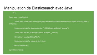 Manipulation de Elasticsearch avac Java
try {
Resty resty = new Resty();
JSONObject jSONObject = resty.json("http://localhost:9200/bd3c/formation/AVFz9pkbTY7bO17jCaPR").
toObject();
System.out.println("Le document entier: "+jSONObject.getString("_source"));
JSONObject result = jSONObject.getJSONObject("_source");
String titre = result.getString("titre");
System.out.println("La valeur du titre"+titre);
} catch (Exception e) {
e.printStackTrace(); }
 