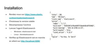 Installation
● Rendez vous sur https://www.elastic.
co/downloads/elasticsearch
● Choisissez la version stable
● Décompressez l’archive
● Lancez l’agent Elasticsearch
○ Windows: elasticsearch.bat
○ Linux: ./bin/elasticsearch
● Vérifiez qu’Elasticsearch est en marche
en allant sur http://localhost:9200/
 