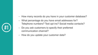 - How many records do you have in your customer database?
- What percentage do you have email addresses for?
Telephone numbers? Text opt ins? Social media contacts?
- Do you ask customers to specify their preferred
communication channel?
- How do you update your customer data?
 