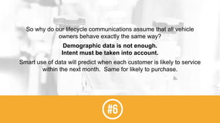 So why do our lifecycle communications assume that all vehicle
owners behave exactly the same way?
Demographic data is not enough.
Intent must be taken into account.
Smart use of data will predict when each customer is likely to service
within the next month. Same for likely to purchase.
 