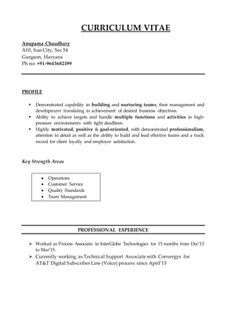 CURRICULUM VITAE
Anupama Chaudhary
A10, Sun City, Sec 54
Gurgaon, Haryana
Ph no: +91-9643682199
PROFILE
 Demonstrated capability in building and nurturing teams, their management and
development translating in achievement of desired business objectives.
 Ability to achieve targets and handle multiple functions and activities in high-
pressure environments with tight deadlines.
 Highly motivated, positive & goal-oriented, with demonstrated professionalism,
attention to detail as well as the ability to build and lead effective teams and a track
record for client loyalty and employer satisfaction.
Key Strength Areas
PROFESSIONAL EXPERIENCE
 Worked as Process Associate in InterGlobe Technologies for 15 months from Dec’13
to Mar’15.
 Currently working as Technical Support Associate with Convergys for
AT&T Digital Subscriber Line (Voice) process since April’15
 Operations
 Customer Service
 Quality Standards
 Team Management
 