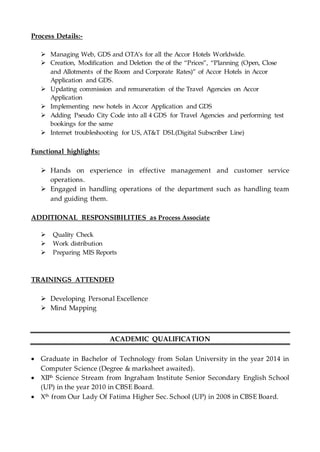 Process Details:-
 Managing Web, GDS and OTA’s for all the Accor Hotels Worldwide.
 Creation, Modification and Deletion the of the “Prices”, “Planning (Open, Close
and Allotments of the Room and Corporate Rates)” of Accor Hotels in Accor
Application and GDS.
 Updating commission and remuneration of the Travel Agencies on Accor
Application
 Implementing new hotels in Accor Application and GDS
 Adding Pseudo City Code into all 4 GDS for Travel Agencies and performing test
bookings for the same
 Internet troubleshooting for US, AT&T DSL(Digital Subscriber Line)
Functional highlights:
 Hands on experience in effective management and customer service
operations.
 Engaged in handling operations of the department such as handling team
and guiding them.
ADDITIONAL RESPONSIBILITIES as Process Associate
 Quality Check
 Work distribution
 Preparing MIS Reports
TRAININGS ATTENDED
 Developing Personal Excellence
 Mind Mapping
ACADEMIC QUALIFICATION
 Graduate in Bachelor of Technology from Solan University in the year 2014 in
Computer Science (Degree & marksheet awaited).
 XIIth Science Stream from Ingraham Institute Senior Secondary English School
(UP) in the year 2010 in CBSE Board.
 Xth from Our Lady Of Fatima Higher Sec. School (UP) in 2008 in CBSE Board.
 