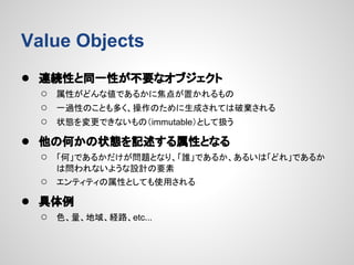 Value Objects
● 連続性と同一性が不要なオブジェクト
○
○
○

属性がどんな値であるかに焦点が置かれるもの
一過性のことも多く、操作のために生成されては破棄される
状態を変更できないもの（immutable）として扱う

● 他の何かの状態を記述する属性となる
○

「何」であるかだけが問題となり、「誰」であるか、あるいは「どれ」であるか
は問われないような設計の要素

○

エンティティの属性としても使用される

● 具体例
○

色、量、地域、経路、etc...

 