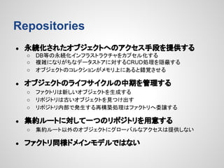 Repositories
●

永続化されたオブジェクトへのアクセス手段を提供する
○
○
○

●

オブジェクトのライフサイクルの中期を管理する
○
○
○

●

ファクトリは新しいオブジェクトを生成する
リポジトリは古いオブジェクトを見つけ出す
リポジトリ内部で発生する再構築処理はファクトリへ委譲する

集約ルートに対して一つのリポジトリを用意する
○

●

DB等の永続化インフラストラクチャをカプセル化する
複雑になりがちなデータストアに対するCRUD処理を隠蔽する
オブジェクトのコレクションがメモリ上にあると錯覚させる

集約ルート以外のオブジェクトにグローバルなアクセスは提供しない

ファクトリ同様ドメインモデルではない

 