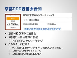 京都DDD読書会告知

http://connpass.com/series/246/

● 京都で行うDDDの読書会
● 3週間に一度水曜日に開催
●

○ 次回はモデリングのワークショップ
こんな人、大歓迎！
○ ＤＤＤを読もうと思ってたけど一人で読むの大変だった人
○ これからＤＤＤをやってみたい人
○ これを機にＤＤＤを読もうという人

 