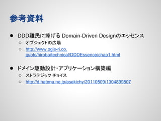 参考資料
● DDD難民に捧げる Domain-Driven Designのエッセンス
○ オブジェクトの広場
○ http://www.ogis-ri.co.
jp/otc/hiroba/technical/DDDEssence/chap1.html

● ドメイン駆動設計・アプリケーション構築編
○ ストラテジック チョイス
○ http://d.hatena.ne.jp/asakichy/20110509/1304899807

 