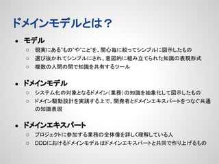 ドメインモデルとは？
●

モデル
○ 現実にある”もの”や”こと”を、関心毎に絞ってシンプルに図示したもの
○ 選び抜かれてシンプルにされ、意図的に組み立てられた知識の表現形式
○ 複数の人間の間で知識を共有するツール

●

ドメインモデル
○ システム化の対象となるドメイン（業務）の知識を抽象化して図示したもの
○ ドメイン駆動設計を実践する上で、開発者とドメインエキスパートをつなぐ共通
の知識表現

●

ドメインエキスパート
○ プロジェクトに参加する業務の全体像を詳しく理解している人
○ DDDにおけるドメインモデルはドメインエキスパートと共同で作り上げるもの

 