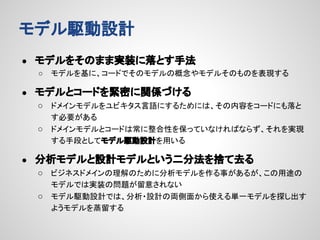 モデル駆動設計
●

モデルをそのまま実装に落とす手法
○

●

モデルを基に、コードでそのモデルの概念やモデルそのものを表現する

モデルとコードを緊密に関係づける
○ ドメインモデルをユビキタス言語にするためには、その内容をコードにも落と
す必要がある
○ ドメインモデルとコードは常に整合性を保っていなければならず、それを実現
する手段としてモデル駆動設計を用いる

●

分析モデルと設計モデルという二分法を捨て去る
○ ビジネスドメインの理解のために分析モデルを作る事があるが、この用途の
モデルでは実装の問題が留意されない
○ モデル駆動設計では、分析・設計の両側面から使える単一モデルを探し出す
ようモデルを蒸留する

 