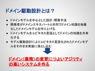 ドメイン駆動設計とは？
● ドメインモデルを中心とした設計・開発手法
● 開発者がドメインエキスパートと共同でドメイン知識を抽象
化したドメインモデルを作り上げる
● ドメインモデルをユビキタス言語としてドメインの知識を共有
化する
● モデル駆動設計によりユビキタス言語化されたドメインモデ
ルをそのまま実装に落とし込む

ドメイン（業務）の変更につよいアジリティ
の高いシステムを作る

 