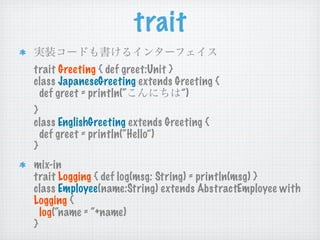 trait
trait Greeting { def greet:Unit }
class JapaneseGreeting extends Greeting {
 def greet = println(“            ”)
}
class EnglishGreeting extends Greeting {
  def greet = println(“Hello”)
}
mix-in
trait Logging { def log(msg: String) = println(msg) }
class Employee(name:String) extends AbstractEmployee with
Logging {
  log(“name = “+name)
}
 