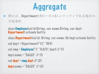 Aggregate
          Department (               )


class Employee(val id:String, var name:String, var dept:
Department) extends Entity
class Department(val id: String, var name: String) extends Entity
val dept = Department(“1:1”, “DEV)
val emp = Employee(“1”, “KATO”, dept) / (1)
                                       /
dept.name = “SALES” / (1)
                     /
val dept = emp.dept / (2)
                     /
dept.name = “SALES” / (2)
                     /
 