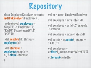 Repository
class EmployeeResolver extends   val er = new EmployeeResolver
EntityResolver[Employee] {
                                 val employee = er.resolve(id)
 private val employees =
                                 val employee = er(id) / er.apply
                                                        /
Map(“1” -> Employee(“1”,
                                 -> resolve
“KATO”, Department(“1:1”,
“DEV”)))                         val employee = er.contains(id)
 def resolve(id: String) =       val exists = er.exists(_.name ==
employees(id)                    “KATO”)
 def iterator =                  val employees =
employees.map(e =>               er.ﬁlter(_.name.startWith(“K”))
e._2.clone).iterator
                                 er.foreach(println)
}
 