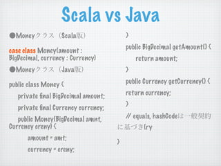 Scala vs Java
  Money            Scala                 }
                                         public BigDecimal getAmount() {
case class Money(amount :
BigDecimal, currency : Currency)             return amount;
  Money            Java                  }

public class Money {                     public Currency getCurrency() {

   private ﬁnal BigDecimal amount;       return currency;
                                         }
   private ﬁnal Currency currency;
   public Money(BigDecimal amnt,         / equals, hashCode
                                          /
Currency creny) {                              (ry
      amount = amt;
                                     }
      currency = creny;
 