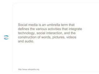 Social media is an umbrella term that defines the various activities that integrate technology, social interaction, and the construction of words, pictures, videos and audio. http://www.wikipedia.org 