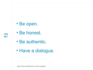 Be open.  Be honest.  Be authentic.  Have a dialogue. http://www.slideshare.net/mzkagan/ 