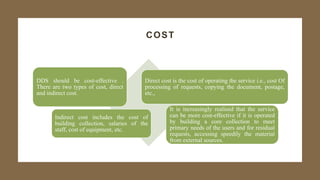 COST
DDS should be cost-effective .
There are two types of cost, direct
and indirect cost.
Direct cost is the cost of operating the service i.e., cost Of
processing of requests, copying the document, postage,
etc.,
Indirect cost includes the cost of
building collection, salaries of the
staff, cost of equipment, etc.
It is increasingly realised that the service
can be more cost-effective if it is operated
by building a core collection to meet
primary needs of the users and for residual
requests, accessing speedily the material
from external sources.
 