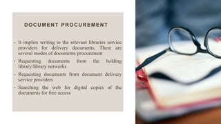 DOCUMENT PROCUREMENT
• It implies writing to the relevant libraries service
providers for delivery documents. There are
several modes of documents procurement
• Requesting documents from the holding
library/library networks
• Requesting documents from document delivery
service providers
• Searching the web for digital copies of the
documents for free access
 