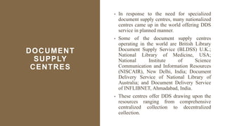 DOCUMENT
SUPPLY
CENTRES
• In response to the need for specialized
document supply centres, many nationalized
centres came up in the world offering DDS
service in planned manner.
• Some of the document supply centres
operating in the world are British Library
Document Supply Service (BLDSS) U.K.;
National Library of Medicine, USA;
National Institute of Science
Communication and Information Resources
(NISCAIR), New Delhi, India; Document
Delivery Service of National Library of
Australia; and Document Delivery Service
of INFLIBNET, Ahmadabad, India.
• These centres offer DDS drawing upon the
resources ranging from comprehensive
centralized collection to decentralized
collection.
 