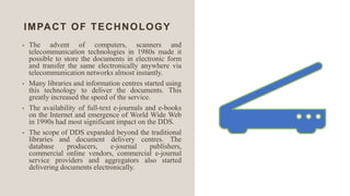 IMPACT OF TECHNOLOGY
• The advent of computers, scanners and
telecommunication technologies in 1980s made it
possible to store the documents in electronic form
and transfer the same electronically anywhere via
telecommunication networks almost instantly.
• Many libraries and information centres started using
this technology to deliver the documents. This
greatly increased the speed of the service.
• The availability of full-text e-journals and e-books
on the Internet and emergence of World Wide Web
in 1990s had most significant impact on the DDS.
• The scope of DDS expanded beyond the traditional
libraries and document delivery centres. The
database producers, e-journal publishers,
commercial online vendors, commercial e-journal
service providers and aggregators also started
delivering documents electronically.
 