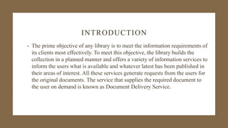 INTRODUCTION
• The prime objective of any library is to meet the information requirements of
its clients most effectively. To meet this objective, the library builds the
collection in a planned manner and offers a variety of information services to
inform the users what is available and whatever latest has been published in
their areas of interest. All these services generate requests from the users for
the original documents. The service that supplies the required document to
the user on demand is known as Document Delivery Service.
 