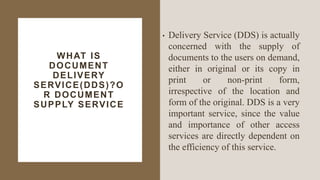 WHAT IS
DOCUMENT
DELIVERY
SERVICE(DDS)?O
R DOCUMENT
SUPPLY SERVICE
• Delivery Service (DDS) is actually
concerned with the supply of
documents to the users on demand,
either in original or its copy in
print or non-print form,
irrespective of the location and
form of the original. DDS is a very
important service, since the value
and importance of other access
services are directly dependent on
the efficiency of this service.
 