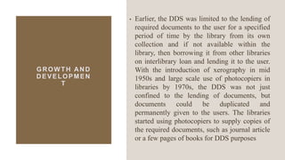 GROWTH AND
DEVELOPMEN
T
• Earlier, the DDS was limited to the lending of
required documents to the user for a specified
period of time by the library from its own
collection and if not available within the
library, then borrowing it from other libraries
on interlibrary loan and lending it to the user.
With the introduction of xerography in mid
1950s and large scale use of photocopiers in
libraries by 1970s, the DDS was not just
confined to the lending of documents, but
documents could be duplicated and
permanently given to the users. The libraries
started using photocopiers to supply copies of
the required documents, such as journal article
or a few pages of books for DDS purposes
 