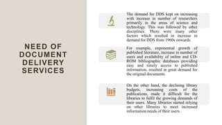 NEED OF
DOCUMENT
DELIVERY
SERVICES
The demand for DDS kept on increasing
with increase in number of researchers
primarily in the areas of science and
technology. This was followed by other
disciplines. There were many other
factors which resulted in increase in
demand for DDS from 1960s onwards.
For example, exponential growth of
published literature, increase in number of
users and availability of online and CD-
ROM bibliographic databases providing
easy and timely access to published
information, resulted in great demand for
the original documents.
On the other hand, the declining library
budgets, increasing costs of the
publications, made it difficult for the
libraries to fulfil the growing demands of
their users. Many libraries started relying
on other libraries to meet increased
information needs of their users.
 