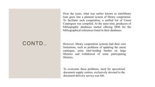 CONTD..
Over the years, what was earlier known as interlibrary
loan grew into a planned system of library cooperation.
To facilitate such cooperation, a unified list of Union
Catalogues was compiled. At the same time, producers of
bibliographic databases started offering DDS for the
bibliographical references listed in their databases.
However, library cooperation systems had their own
limitations, such as problems of updating the union
catalogue, extra inter-lending burden on large
libraries and withdrawal of some participating
libraries.
To overcome these problems, need for specialized
document supply centres, exclusively devoted to the
document delivery service was felt.
 