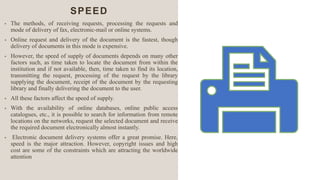 SPEED
• The methods, of receiving requests, processing the requests and
mode of delivery of fax, electronic-mail or online systems.
• Online request and delivery of the document is the fastest, though
delivery of documents in this mode is expensive.
• However, the speed of supply of documents depends on many other
factors such, as time taken to locate the document from within the
institution and if not available, then, time taken to find its location,
transmitting the request, processing of the request by the library
supplying the document, receipt of the document by the requesting
library and finally delivering the document to the user.
• All these factors affect the speed of supply.
• With the availability of online databases, online public access
catalogues, etc., it is possible to search for information from remote
locations on the networks, request the selected document and receive
the required document electronically almost instantly.
• Electronic document delivery systems offer a great promise. Here,
speed is the major attraction. However, copyright issues and high
cost are some of the constraints which are attracting the worldwide
attention
 