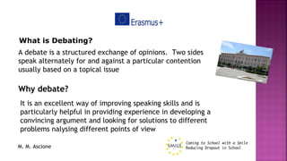 M. M. Ascione
What is Debating?
A debate is a structured exchange of opinions.  Two sides
speak alternately for and against a particular contention
usually based on a topical issue
Why debate?
It is an excellent way of improving speaking skills and is
particularly helpful in providing experience in developing a
convincing argument and looking for solutions to different
problems nalysing different points of view
 