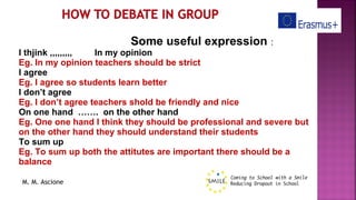 M. M. Ascione
Some useful expression :
I thjink ,,,,,,,,, In my opinion
Eg. In my opinion teachers should be strict
I agree
Eg. I agree so students learn better
I don’t agree
Eg. I don’t agree teachers shold be friendly and nice
On one hand ……. on the other hand
Eg. One one hand I think they should be professional and severe but
on the other hand they should understand their students
To sum up
Eg. To sum up both the attitutes are important there should be a
balance
 