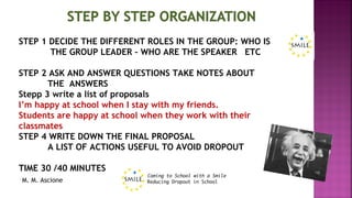 M. M. Ascione
STEP 1 DECIDE THE DIFFERENT ROLES IN THE GROUP: WHO IS
THE GROUP LEADER – WHO ARE THE SPEAKER ETC
STEP 2 ASK AND ANSWER QUESTIONS TAKE NOTES ABOUT
THE ANSWERS
Stepp 3 write a list of proposals
I’m happy at school when I stay with my friends.
Students are happy at school when they work with their
classmates
STEP 4 WRITE DOWN THE FINAL PROPOSAL
A LIST OF ACTIONS USEFUL TO AVOID DROPOUT
TIME 30 /40 MINUTES
 