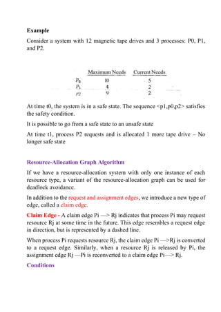 Example
Consider a system with 12 magnetic tape drives and 3 processes: P0, P1,
and P2.
At time t0, the system is in a safe state. The sequence <p1,p0,p2> satisfies
the safety condition.
It is possible to go from a safe state to an unsafe state
At time t1, process P2 requests and is allocated 1 more tape drive – No
longer safe state
Resource-Allocation Graph Algorithm
If we have a resource-allocation system with only one instance of each
resource type, a variant of the resource-allocation graph can be used for
deadlock avoidance.
In addition to the request and assignment edges, we introduce a new type of
edge, called a claim edge.
Claim Edge - A claim edge Pi —> Rj indicates that process Pi may request
resource Rj at some time in the future. This edge resembles a request edge
in direction, but is represented by a dashed line.
When process Pi requests resource Rj, the claim edge Pi —>Rj is converted
to a request edge. Similarly, when a resource Rj is released by Pi, the
assignment edge Rj —Pi is reconverted to a claim edge Pi—> Rj.
Conditions
 