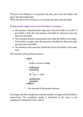 The job of the Producer is to generate the data, put it into the buffer, and
again start generating data.
While the job of the Consumer is to consume the data from the buffer.
Problems that might occur in the Producer-Consumer
• The producer should produce data only when the buffer is not full. If
the buffer is full, then the producer shouldn't be allowed to put any
data into the buffer.
• The consumer should consume data only when the buffer is not empty.
If the buffer is empty, then the consumer shouldn't be allowed to take
any data from the buffer.
• The producer and consumer should not access the buffer at the same
time.
The structure of the producer process
The empty and full semaphores count the number of empty and full buffers,
respectively. The semaphore empty is initialized to the value n; the
semaphore is initialized to the value 0.
 