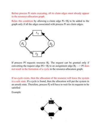 Before process Pi starts executing, all its claim edges must already appear
in the resource-allocation graph.
Relax this condition by allowing a claim edge Pi->Rj to be added to the
graph only if all the edges associated with process Pi are claim edges.
If process Pf requests resource Rj. The request can be granted only if
converting the request edge Pf-> Rj to an assignment edge Rj —> Pf does
not result in the formation of a cycle in the resource-allocation graph.
If no cycle exists, then the allocation of the resource will leave the system
in a safe state. If a cycle is found, then the allocation will put the system in
an unsafe state. Therefore, process Pj will have to wait for its requests to be
satisfied
Example
 