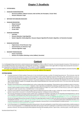 1
Deadlocks (Galvin Notes 9th Ed.)
Chapter 7: Deadlocks
 SYSTEM MODEL
 DEADLOCK CHARACTERIZATION
o Necessary Conditions (Mutual Exclusion, Hold and Wait, No Preemption, Circular Wait)
o Resource-Allocation Graph
 METHODS FOR HANDLING DEADLOCKS
 DEADLOCK PREVENTION
o Mutual Exclusion
o Hold and Wait
o No Pre-emption
o Circular Wait
 DEADLOCK AVOIDANCE
o Safe State
o Resource-Allocation Graph Algorithm
o Banker's Algorithm (Safety Algorithm, Resource-Request Algorithm/The Banker's Algorithm, An Illustrative Example)
 DEADLOCK DETECTION
o Single Instance of Each Resource Type
o Several Instances of a Resource Type
o Detection-Algorithm Usage
 RECOVERY FROMDEADLOCK
o Process Termination
o Resource Pre-emption (Selecting a victim, Rollback, Starvation)
Content
In a multiprogrammingenvironment, several processesmaycompete for a finite number of resources. A processrequests resources;if the resources are
not available at that time, the process enters a waiting state. Sometimes, a waitingprocess is never againable to change state, because the resources it
has requestedare heldbyother waitingprocesses. Thissituationis called a deadlock.
Althoughsome applications canidentifyprograms that maydeadlock, operating systems typicallydonot provide deadlock-prevention facilities, and
it remains the responsibilityof programmers to ensure that theydesign deadlock-free programs.
SYSTEM MODEL
 A system consists of a finite number of resources to be distributed among a number of competing processes. The resources may be
partitioned into severaltypes (or classes), eachconsistingof some number of identical instances. CPU cycles, files, and I/O devices (such as
printers and DVD drives) are examples of resource types. If a systemhas two CPUs, then the resource type CPU has two instances. Similarly,
the resource type printer mayhave five instances. If a process requests an instance of a resource type, the allocationof any instance of the
type shouldsatisfythe request. For example, two printers maybe definedto be inthe same resource class if no one cares wh ich printer
prints which output.
 Chapter 5 discussedvarious synchronizationtools, suchas mutex locks andsemaphores. These toolsare alsoconsidered system resources,
and theyare a commonsource of deadlock. However, a lock is typicallyassociatedwith protecting a specific data structure—that is, one lock
maybe used to protect accessto a queue, another to protect access to a linked list, and so forth. For that reason, each lock is typically
assigned its own resource class, and definition is not a problem.
 A process must request a resource before using it andmust release the resource after using it. Under the normal mode of operation, a
process may utilize a resource in only the following sequence: 1) Request 2) Use 3) Release
 The request andrelease of resources maybe system calls, as explained in Chapter 2. Examples are the request() andrelease()device, open()
and close()file, andallocate() and free()memorysystemcalls. Similarly, as we saw inChapter 5, the request andrelease of semaphores can
be accomplishedthrough the wait() andsignal() operations on semaphores or through acquire() and release() of a mutex lock. For each use
of a kernel-managedresource bya process or thread, the operating system checks to make sure that the processhas requestedandhas been
allocated the resource. A system table records whether eachresource is free or allocated. For eachresource that is allocated, the table also
records the process to which it is allocated. If a process requests a resource that is currentlyallocated to another process, it can be added to
a queue of processes waiting for this resource.
 A set of processes is in a deadlockedstate wheneveryprocess in the set is waiting for anevent that canbe causedonlyby another process in
the set. A set of processes is ina deadlocked state when everyprocessinthe set is waitingfor anevent that canbe caused only by another
process inthe set. The resourcesmaybe either physical resources (for example, printers, tape drives, memory space, and CPU cycles) or
 