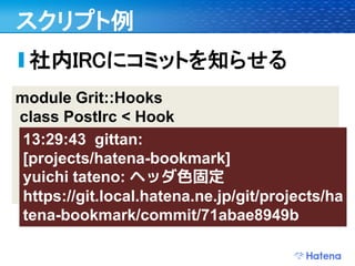 スクリプト例
 社内IRCにコミットを知らせる
module Grit::Hooks
class PostIrc < Hook
 def execute(refname, oldrev, newrev)
 13:29:43 gittan:
  commit = @grit.commit(newrev)
 [projects/hatena-bookmark]
  # ...
 yuichi tateno: ヘッダ色固定
  irc.post('git', message)
 https://git.local.hatena.ne.jp/git/projects/ha
 tena-bookmark/commit/71abae8949b
 