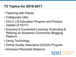 T3 Topics for 2016-2017
 Teaching with Piazza
 Collaborate Ultra
 OCLC LIS Education Program and Product
Update (2/16/17)
 Inclusive & Connected Learning: Evaluating &
Refining an Academic Community Blogging
Platform
 Using Technology
 Online Quality Assurance (EOQA) Program
 eCampus Recorded Sessions
 